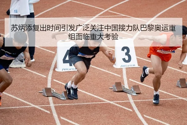 苏炳添复出时间引发广泛关注中国接力队巴黎奥运重组面临重大考验