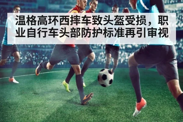 温格高环西摔车致头盔受损，职业自行车头部防护标准再引审视