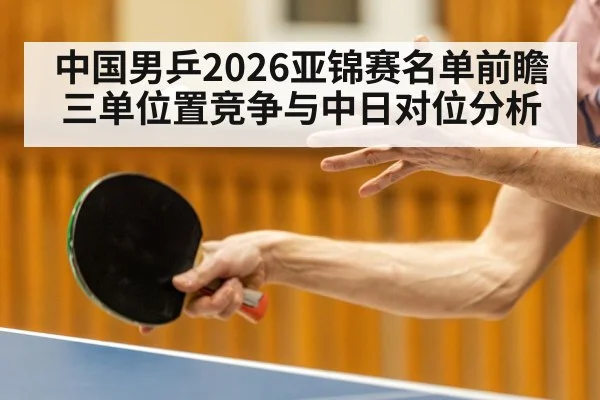 中国男乒2026亚锦赛名单前瞻 三单位置竞争与中日对位分析